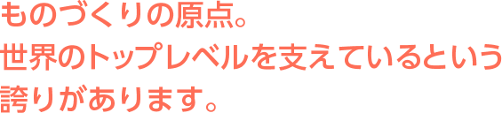 ものづくりの原点。世界のトップレベルを支えているという誇りがあります。