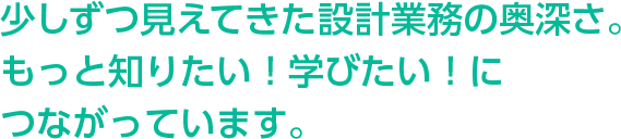 少しずつ見えてきた設計業務の奥深さ。もっと知りたい！学びたい！につながっています。